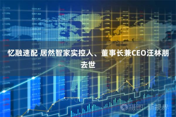 忆融速配 居然智家实控人、董事长兼CEO汪林朋去世