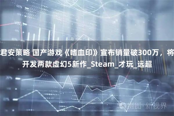 君安策略 国产游戏《嗜血印》宣布销量破300万，将开发两款虚幻5新作_Steam_才玩_远超