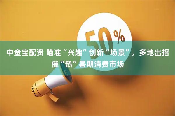 中金宝配资 瞄准“兴趣”创新“场景”，多地出招催“热”暑期消费市场