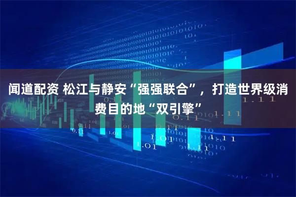 闻道配资 松江与静安“强强联合”，打造世界级消费目的地“双引擎”