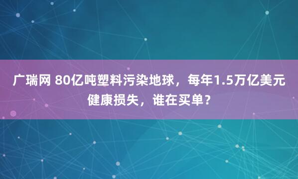 广瑞网 80亿吨塑料污染地球，每年1.5万亿美元健康损失，谁在买单？