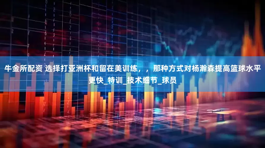牛金所配资 选择打亚洲杯和留在美训练，，那种方式对杨瀚森提高篮球水平更快_特训_技术细节_球员