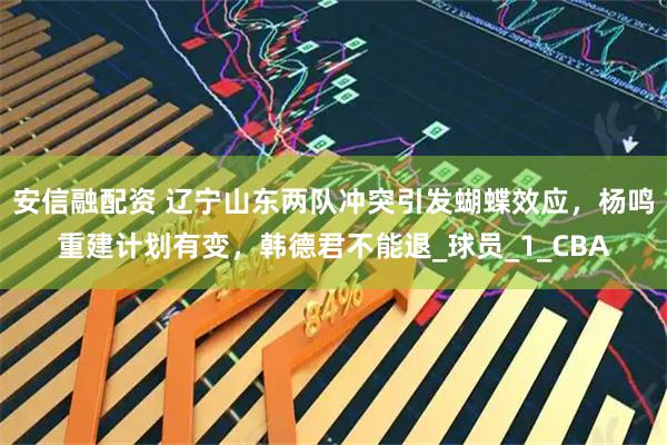 安信融配资 辽宁山东两队冲突引发蝴蝶效应，杨鸣重建计划有变，韩德君不能退_球员_1_CBA