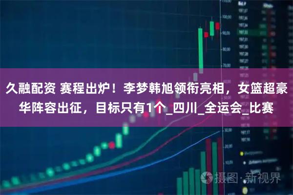 久融配资 赛程出炉！李梦韩旭领衔亮相，女篮超豪华阵容出征，目标只有1个_四川_全运会_比赛