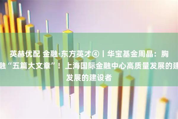 英赫优配 金融·东方英才④丨华宝基金周晶：胸怀金融“五篇大文章”！上海国际金融中心高质量发展的建设者
