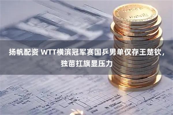 扬帆配资 WTT横滨冠军赛国乒男单仅存王楚钦，独苗扛旗显压力