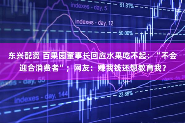 东兴配资 百果园董事长回应水果吃不起：“不会迎合消费者”；网友：赚我钱还想教育我？
