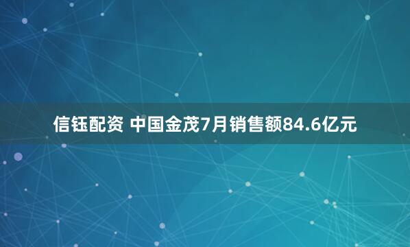 信钰配资 中国金茂7月销售额84.6亿元