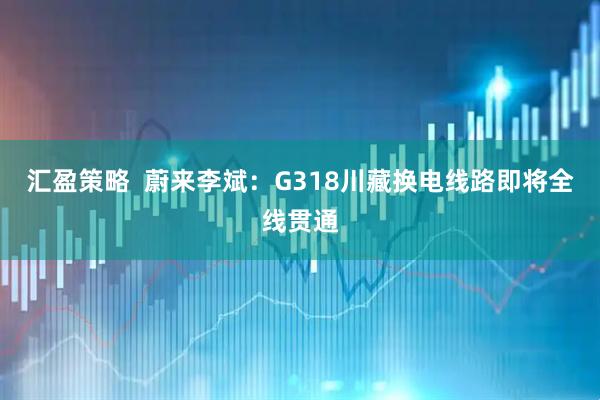 汇盈策略  蔚来李斌：G318川藏换电线路即将全线贯通