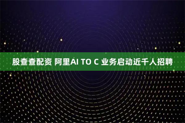 股查查配资 阿里AI TO C 业务启动近千人招聘