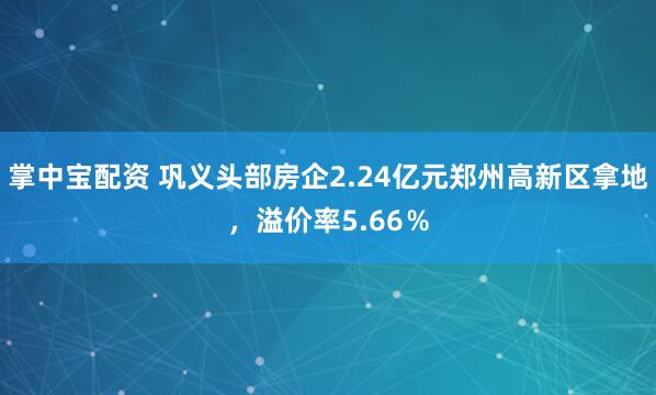 掌中宝配资 巩义头部房企2.24亿元郑州高新区拿地，溢价率5.66％