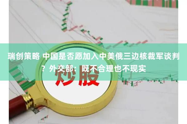 瑞创策略 中国是否愿加入中美俄三边核裁军谈判？外交部：既不合理也不现实