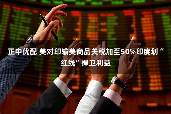正中优配 美对印输美商品关税加至50%　印度划“红线”捍卫利益