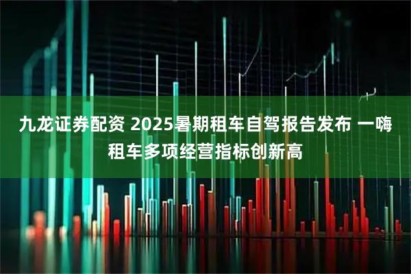 九龙证券配资 2025暑期租车自驾报告发布 一嗨租车多项经营指标创新高