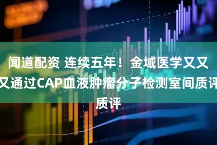 闻道配资 连续五年！金域医学又又又通过CAP血液肿瘤分子检测室间质评