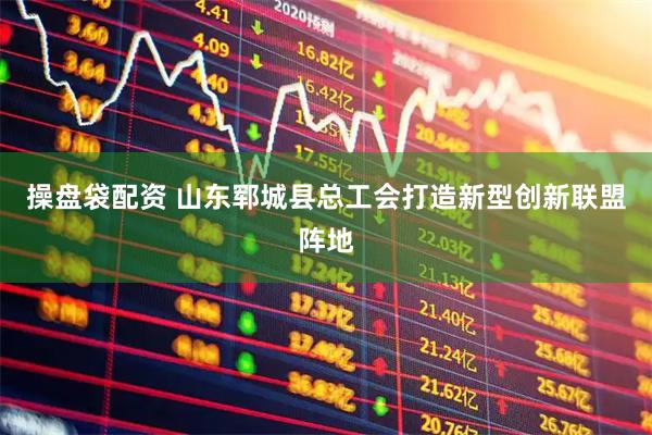 操盘袋配资 山东郓城县总工会打造新型创新联盟阵地