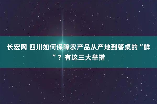 长宏网 四川如何保障农产品从产地到餐桌的“鲜”？有这三大举措