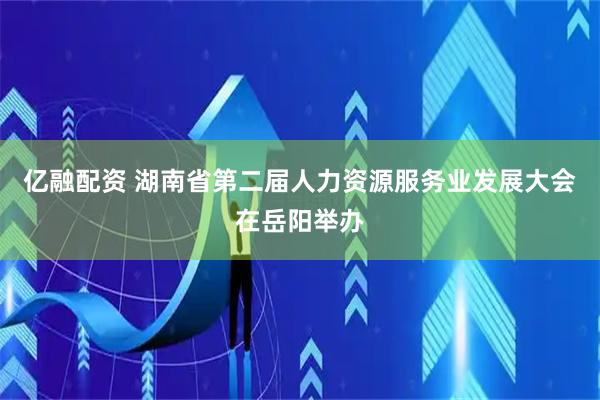 亿融配资 湖南省第二届人力资源服务业发展大会在岳阳举办