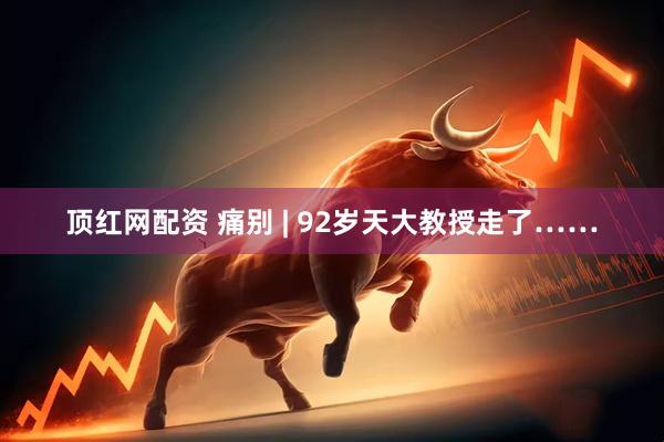 顶红网配资 痛别 | 92岁天大教授走了……