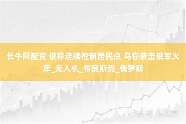 长牛网配资 俄称连续控制居民点 乌称袭击俄军火库_无人机_布良斯克_俄罗斯
