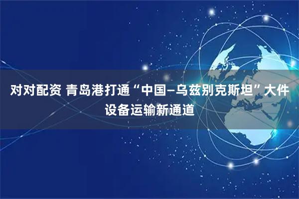 对对配资 青岛港打通“中国—乌兹别克斯坦”大件设备运输新通道