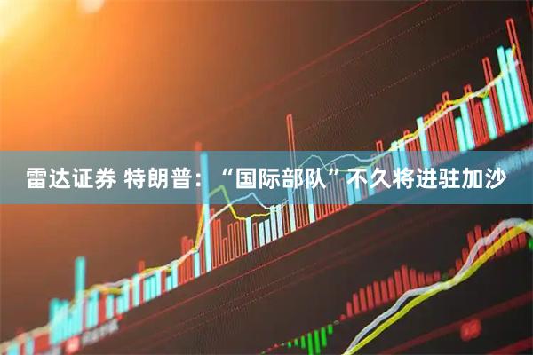 雷达证券 特朗普：“国际部队”不久将进驻加沙