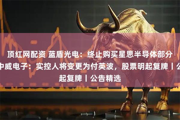 顶红网配资 蓝盾光电：终止购买星思半导体部分股权；中威电子：实控人将变更为付英波，股票明起复牌丨公告精选