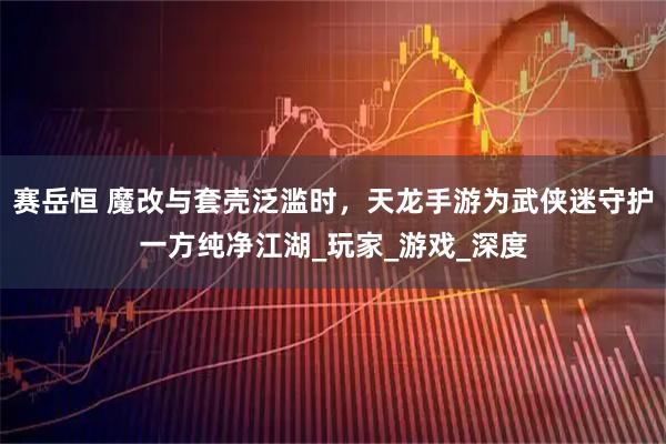 赛岳恒 魔改与套壳泛滥时，天龙手游为武侠迷守护一方纯净江湖_玩家_游戏_深度